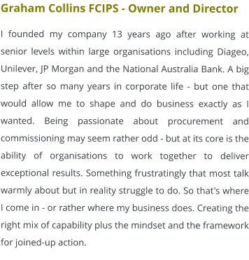 Graham Collins FCIPS - Owner and Director I founded my company 13 years ago after working at senior levels within large organisations including Diageo, Unilever, JP Morgan and the National Australia Bank. A big step after so many years in corporate life - but one that would allow me to shape and do business exactly as I wanted. Being passionate about procurement and commissioning may seem rather odd - but at its core is the ability of organisations to work together to deliver exceptional results. Something frustratingly that most talk warmly about but in reality struggle to do. So that's where I come in - or rather where my business does. Creating the right mix of capability plus the mindset and the framework for joined-up action.